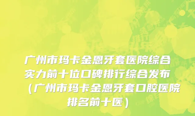 广州市玛卡金恩牙套医院综合实力前十位口碑排行综合发布（广州市玛卡金恩牙套口腔医院排名前十医）