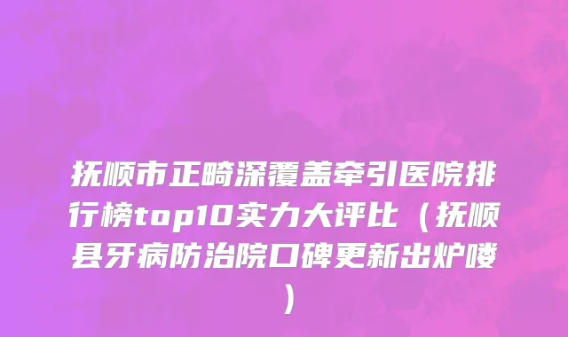抚顺市正畸深覆盖牵引医院排行榜top10实力大评比（抚顺县牙病防治院口碑更新出炉喽）
