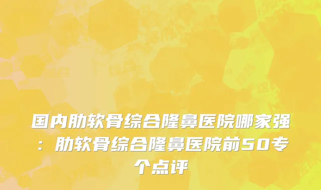 国内肋软骨综合隆鼻医院哪家强：肋软骨综合隆鼻医院前50专个点评