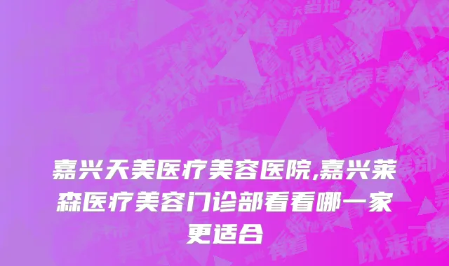嘉兴天美医疗美容医院,嘉兴莱森医疗美容门诊部看看哪一家更适合