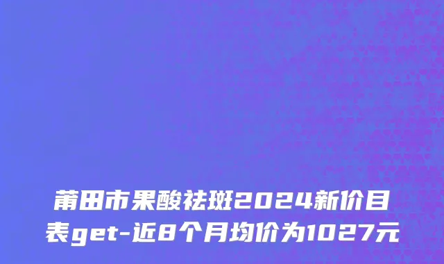 莆田市果酸祛斑2024新价目表get-近8个月均价为1027元
