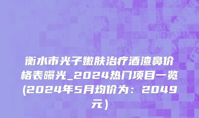 衡水市光子嫩肤治疗酒渣鼻价格表曝光_2024热门项目一览(2024年5月均价为：2049元）