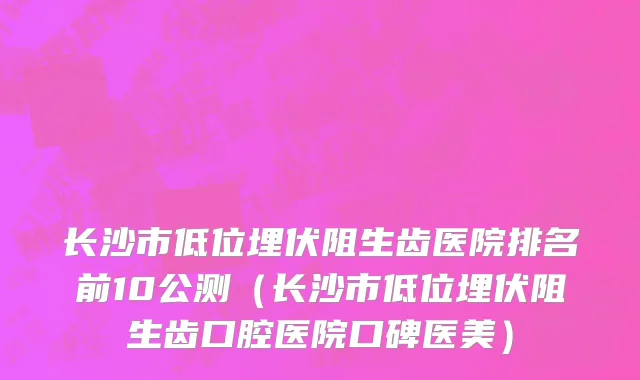 长沙市低位埋伏阻生齿医院排名前10公测（长沙市低位埋伏阻生齿口腔医院口碑医美）