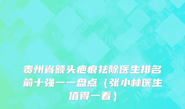 贵州省额头疤痕祛除医生排名前十强一一盘点（张小林医生值得一看）
