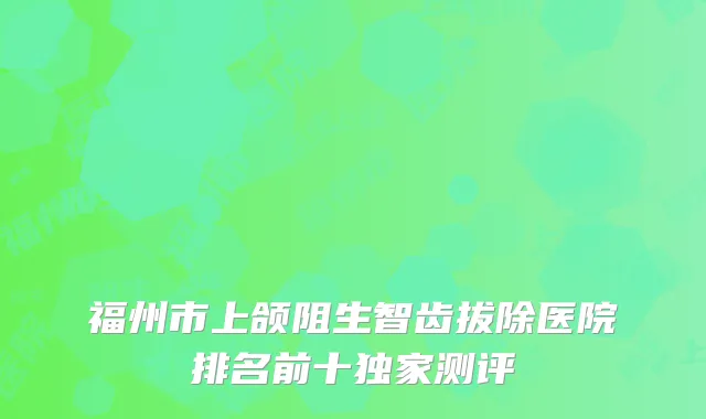 福州市上颌阻生智齿拔除医院排名前十独家测评