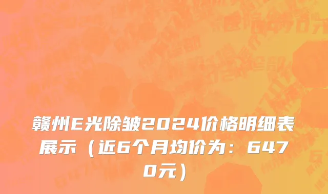 赣州E光除皱2024价格明细表展示(近6个月均价为:6470元)
