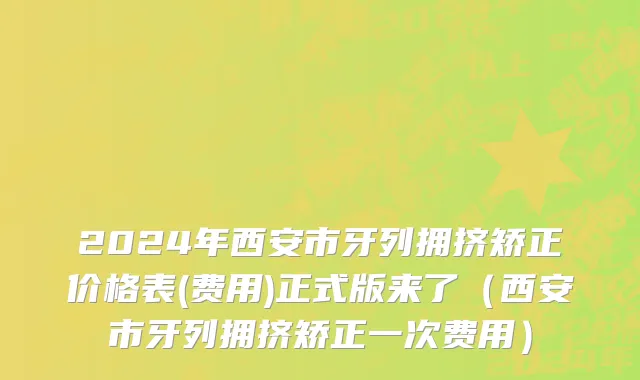 2024年西安市牙列拥挤矫正价格表(费用)正式版来了（西安市牙列拥挤矫正一次费用）