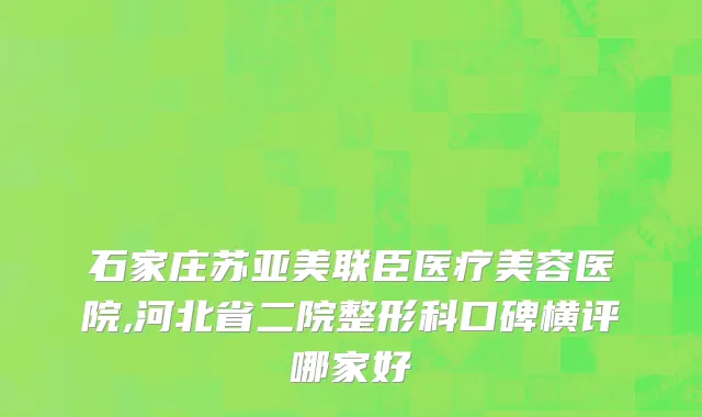 石家庄苏亚美联臣医疗美容医院,河北省二院整形科口碑横评哪家好