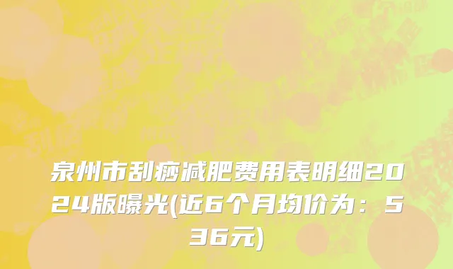 泉州市刮痧减肥费用表明细2024版曝光(近6个月均价为：536元)