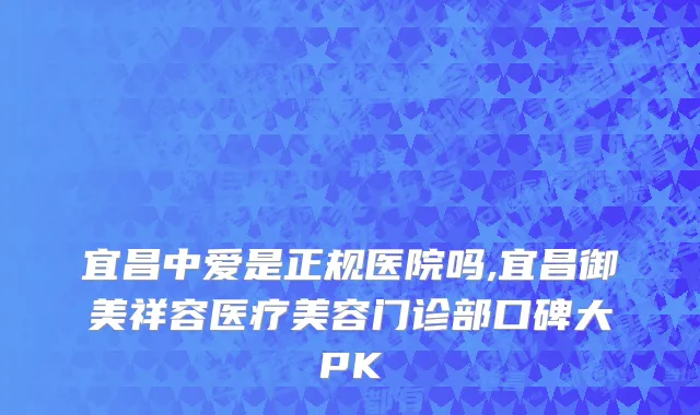 宜昌中爱是正规医院吗,宜昌御美祥容医疗美容门诊部口碑大PK