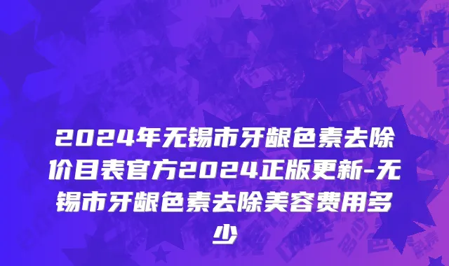 2024年无锡市牙龈色素去除价目表官方2024正版更新-无锡市牙龈色素去除美容费用多少
