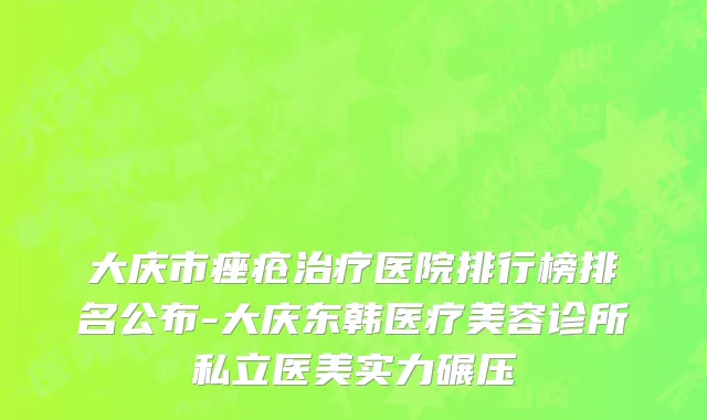 大庆市痤疮治疗医院排行榜排名公布-大庆东韩医疗美容诊所私立医美实力碾压