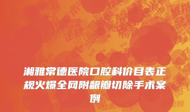 湘雅常德医院口腔科价目表正规火爆全网附龈瓣切除手术案例