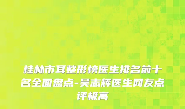桂林市耳整形榜医生排名前十名全面盘点-吴志辉医生网友点评极高