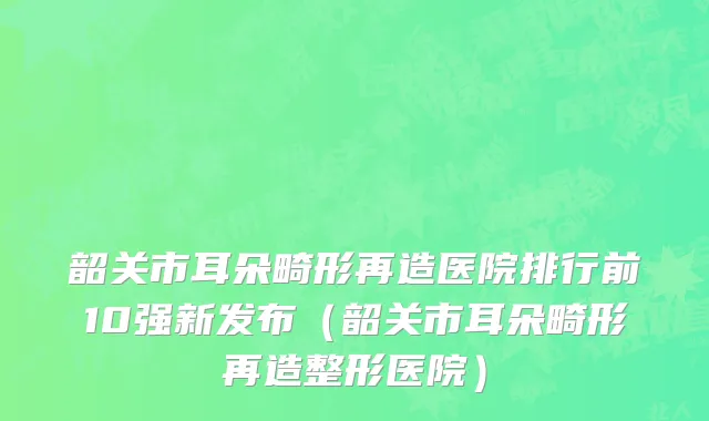 韶关市耳朵畸形再造医院排行前10强新发布（韶关市耳朵畸形再造整形医院）