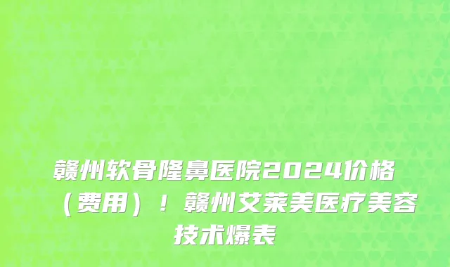 赣州软骨隆鼻医院2024价格（费用）！赣州艾莱美医疗美容技术爆表