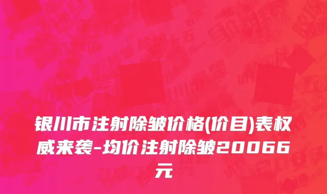 银川市注射除皱价格(价目)表权威来袭-均价注射除皱20066元