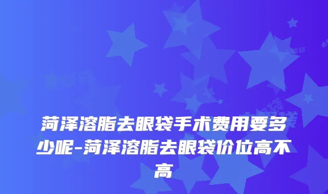 菏泽溶脂去眼袋手术费用要多少呢-菏泽溶脂去眼袋价位高不高