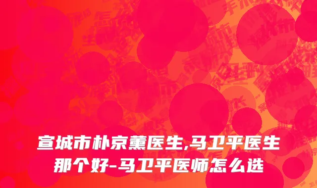 宣城市朴京薰医生,马卫平医生那个好-马卫平医师怎么选