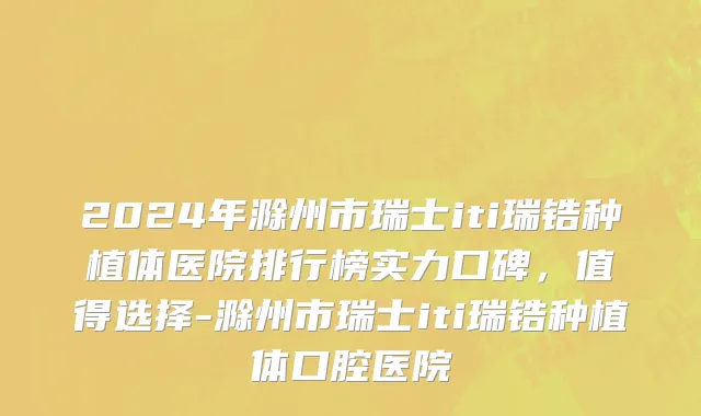 2024年滁州市瑞士iti瑞锆种植体医院排行榜实力口碑，值得选择-滁州市瑞士iti瑞锆种植体口腔医院