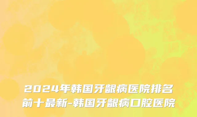 2024年韩国牙龈病医院排名前十最新-韩国牙龈病口腔医院