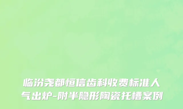 临汾尧都恒信齿科收费标准人气出炉-附半隐形陶瓷托槽案例