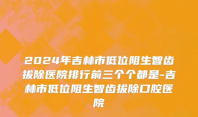 2024年吉林市低位阻生智齿拔除医院排行前三个个都是-吉林市低位阻生智齿拔除口腔医院