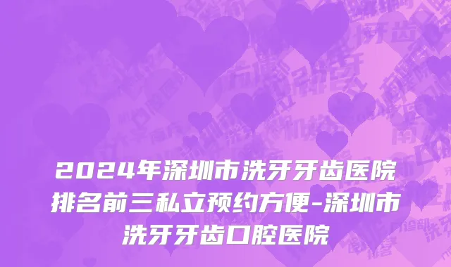 2024年深圳市洗牙牙齿医院排名前三私立预约方便-深圳市洗牙牙齿口腔医院