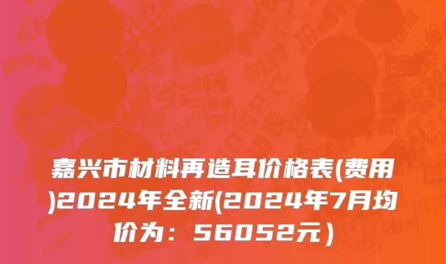 嘉兴市材料再造耳价格表(费用)2024年全新(2024年7月均价为：56052元）