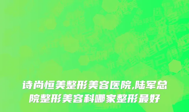 诗尚恒美整形美容医院,陆军总院整形美容科哪家整形最好