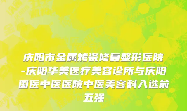 庆阳市金属烤瓷修复整形医院-庆阳华美医疗美容诊所与庆阳国医中医医院中医美容科入选前五强
