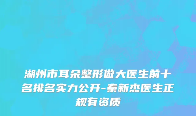 湖州市耳朵整形做大医生前十名排名实力公开-秦新杰医生正规有资质