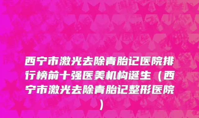 西宁市激光去除青胎记医院排行榜前十强医美机构诞生（西宁市激光去除青胎记整形医院）