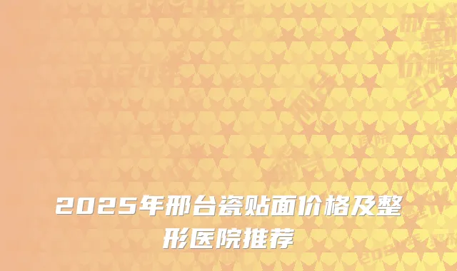 2025年邢台瓷贴面价格及整形医院推荐
