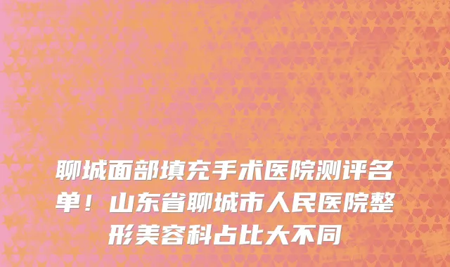 聊城面部填充手术医院测评名单!山东省聊城市人民医院整形美容科占比大不同