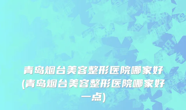 青岛烟台美容整形医院哪家好(青岛烟台美容整形医院哪家好一点)