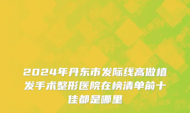 2024年丹东市发际线高做植发手术整形医院在榜清单前十佳都是哪里