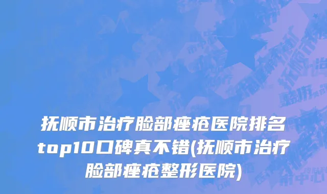 抚顺市治疗脸部痤疮医院排名top10口碑真不错(抚顺市治疗脸部痤疮整形医院)