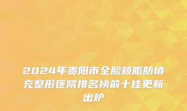 2024年贵阳市全脸颊脂肪填充整形医院排名榜前十佳更新出炉