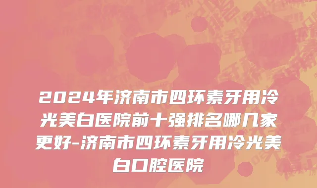 2024年济南市四环素牙用冷光美白医院前十强排名哪几家更好-济南市四环素牙用冷光美白口腔医院
