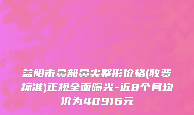 益阳市鼻部鼻尖整形价格(收费标准)正规全面曝光-近8个月均价为40916元