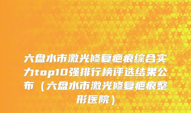 六盘水市激光修复疤痕综合实力top10强排行榜评选结果公布（六盘水市激光修复疤痕整形医院）