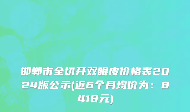 邯郸市全切开双眼皮价格表2024版公示(近6个月均价为：8418元)