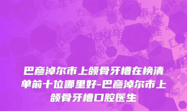 巴彦淖尔市上颌骨牙槽在榜清单前十位哪里好-巴彦淖尔市上颌骨牙槽口腔医生