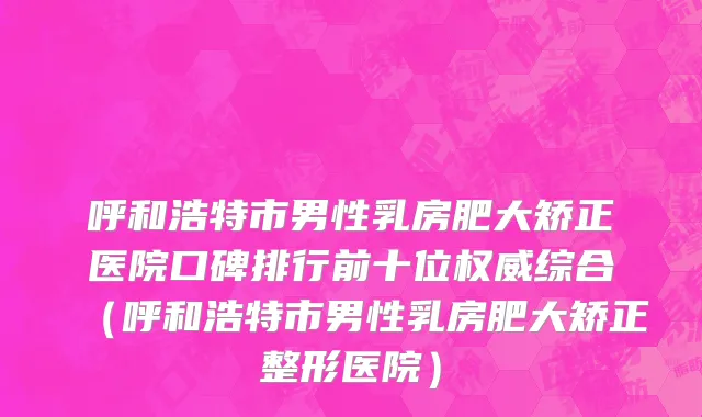 呼和浩特市男性乳房肥大矫正医院口碑排行前十位权威综合（呼和浩特市男性乳房肥大矫正整形医院）