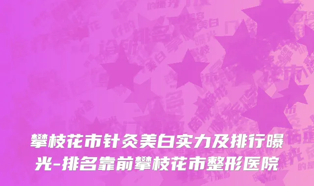 攀枝花市针灸美白实力及排行曝光-排名靠前攀枝花市整形医院