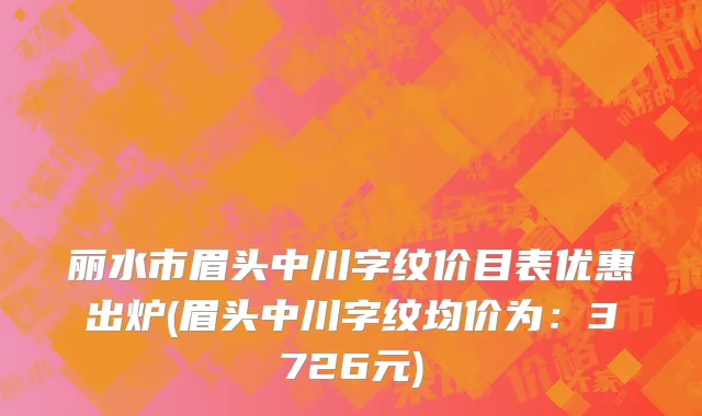 丽水市眉头中川字纹价目表优惠出炉(眉头中川字纹均价为：3726元)