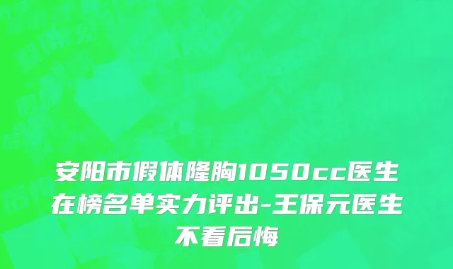 安阳市假体隆胸1050cc医生在榜名单实力评出-王保元医生不看后悔