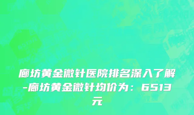 廊坊黄金微针医院排名深入了解-廊坊黄金微针均价为:6513元