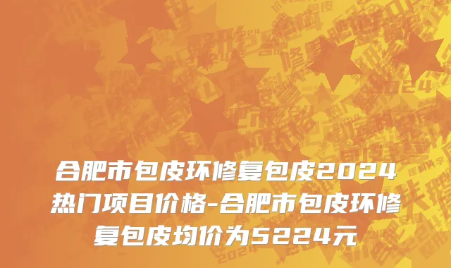 合肥市包皮环修复包皮2024热门项目价格-合肥市包皮环修复包皮均价为5224元